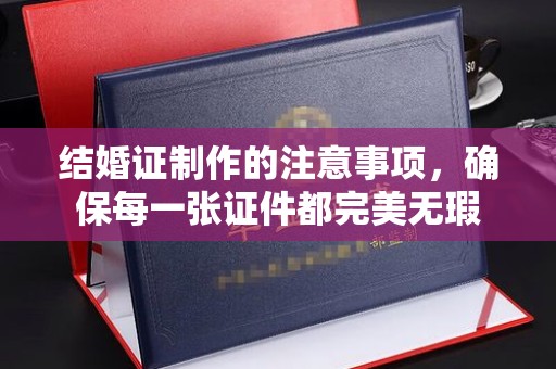 南充结婚证制作的注意事项，确保每一张证件都完美无瑕