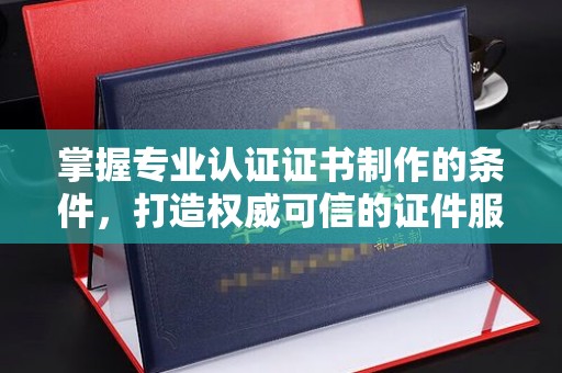 南充掌握专业认证证书制作的条件，打造权威可信的证件服务