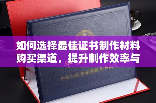 南充如何选择最佳证书制作材料购买渠道，提升制作效率与质量